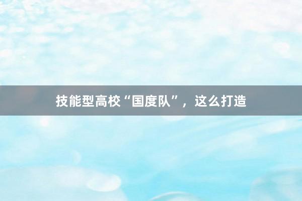 技能型高校“国度队”，这么打造